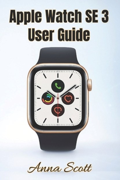 Apple Watch SE 3 User Guide: Easy Step-by-Step Manual for Beginners and Seniors with Tips, Tricks, Troubleshooting and Hidden Features, Anna Scott - Paperback - 9798270401245