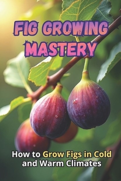Fig Growing Mastery: The Complete Guide to Growing Figs in Cold and Warm Climates: Secrets to High Yields and Healthy Plants, Svitana - Paperback - 9798270629359