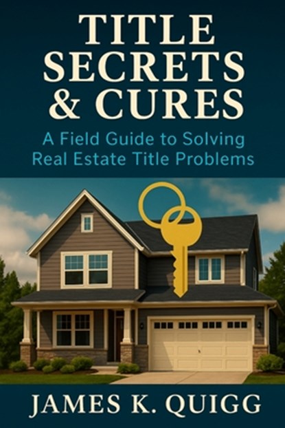 Title Secrets & Cures: A Field Guide to Solving Real Estate Title Problems: Proven Methods to Identify, Cure, and Prevent Title Defects in Modern Real, James K. Quigg - Paperback - 9798272269751