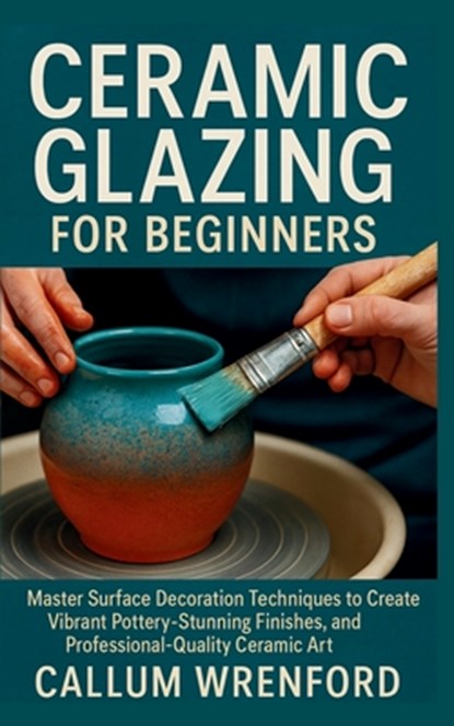 Ceramic Glazing for Beginners: Master Surface Decoration Techniques to Create Vibrant Pottery, Stunning Finishes, and Professional-Quality Ceramic Art, Callum Wrenford - Paperback - 9798272462213