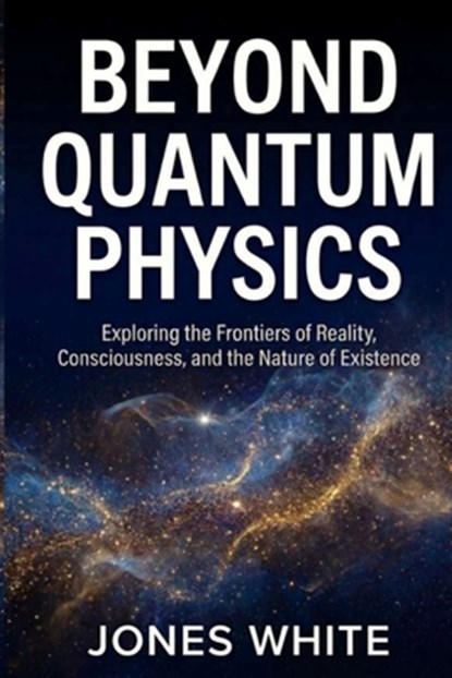 Beyond Quantum Physics: Exploring the Frontiers of Reality, Consciousness, and the Nature of Existence, Jones White - Paperback - 9798275593075