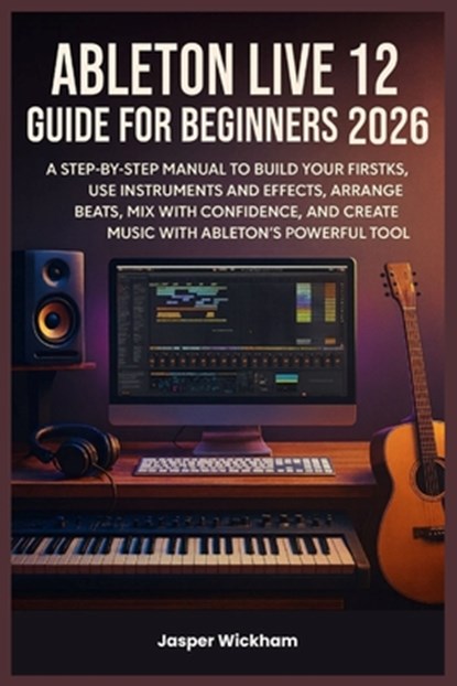 Ableton Live 12 Guide for Beginners 2026: A Step-by-Step Manual to Build Your First Tracks, Use Instruments and Effects, Arrange Beats, Mix with Confi, Jasper Wickham - Paperback - 9798276587301