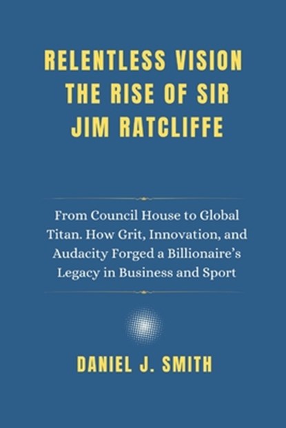 Relentless Vision. The Rise of Sir Jim Ratcliffe: From Council House to Global Titan. How Grit, Innovation and Audacity Forged a Billionaire's Legacy, Daniel J. Smith - Paperback - 9798280251311