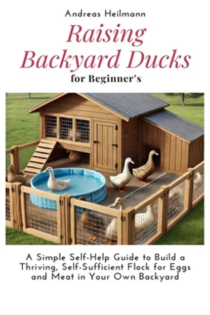 Raising Backyard Ducks for Beginner's: A Simple Self-Help Guide to Build a Thriving, Self-Sufficient Flock for Eggs and Meat in Your Own Backyard, Andreas Heilmann - Paperback - 9798280388154