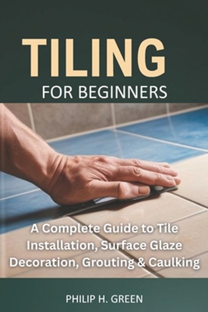 Tiling For Beginners: A Complete Guide to Tile Installation, Surface Glaze Decoration, Grouting & Caulking., Philip H. Green - Paperback - 9798281203234