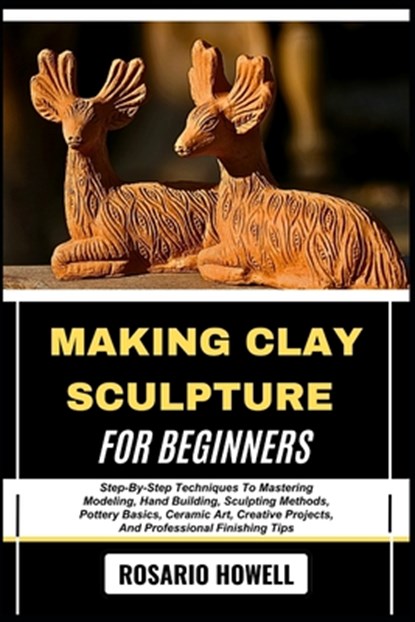 Making Clay Sculpture for Beginners: Step-By-Step Techniques To Mastering Modeling, Hand Building, Sculpting Methods, Pottery Basics, Ceramic Art, Cre, Rosario Howell - Paperback - 9798281760782