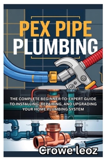 Pex Pipe Plumbing: The Complete Beginner-To-Expert Guide to Installing, Repairing, and Upgrading Your Home Plumbing System: Master Modern Plumbing wit, Crowe Leoz - Paperback - 9798281875202