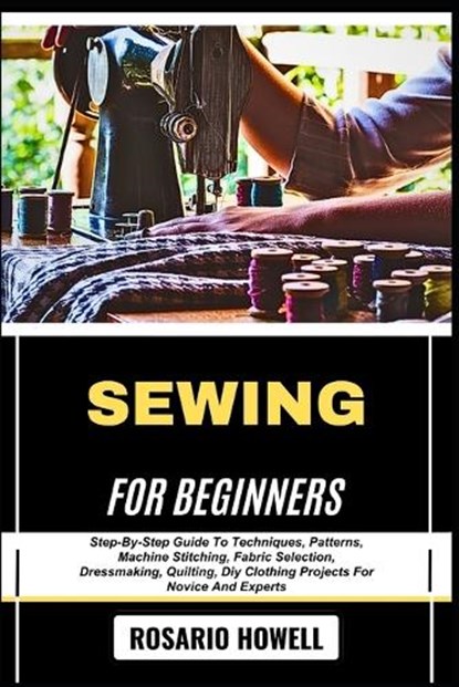 Sewing for Beginners: Step-By-Step Guide To Techniques, Patterns, Machine Stitching, Fabric Selection, Dressmaking, Quilting, Diy Clothing Projects Fo, Rosario Howell - Paperback - 9798281962100