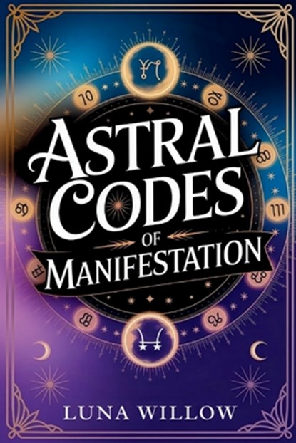 Astral Codes of Manifestation: Activate the Power of the Cosmos through Numerology, Rituals, and Zodiac Energy, Luna Willow - Paperback - 9798282118674