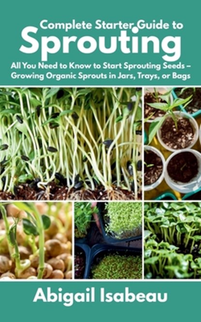 Complete Starter Guide to Sprouting: All You Need to Know to Start Sprouting Seeds - Growing Organic Sprouts in Jars, Trays, or Bags, Abigail Isabeau - Paperback - 9798282506334
