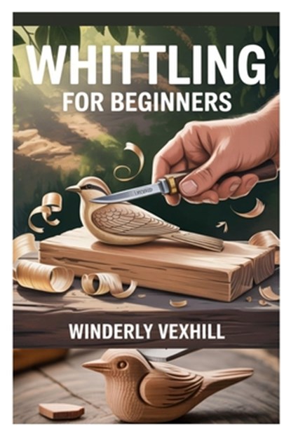 Whittling for Beginners: A Complete Step-By-Step Guide to Mastering the Basics, Essential Tools, Safe Techniques, and Easy Wood Carving Projects for F, Winderly Vexhill - Paperback - 9798282860061