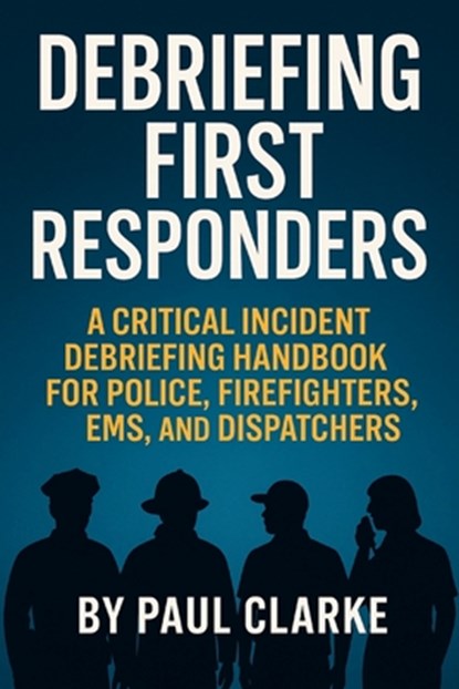 Debriefing First Responders: A Critical Incident Debriefing Handbook for Police, Firefighters, EMS, and Dispatchers, Paul Clarke - Paperback - 9798285097365