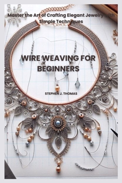 Wire Weaving for Beginners: Master the Art of Crafting Elegant Jewelry with Simple Techniques, Stephen J. Thomas - Paperback - 9798285278610