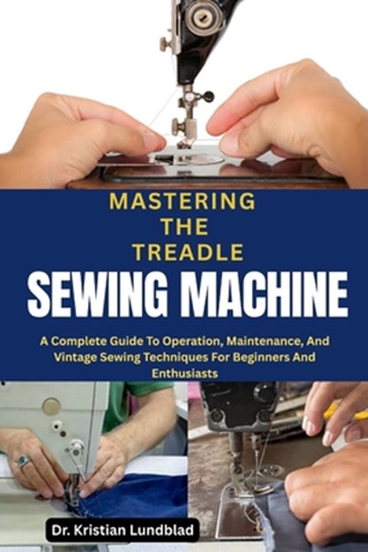 Mastering the Treadle Sewing Machine: A Complete Guide To Operation, Maintenance, And Vintage Sewing Techniques For Beginners And Enthusiasts, Kristian Lundblad - Paperback - 9798285383574