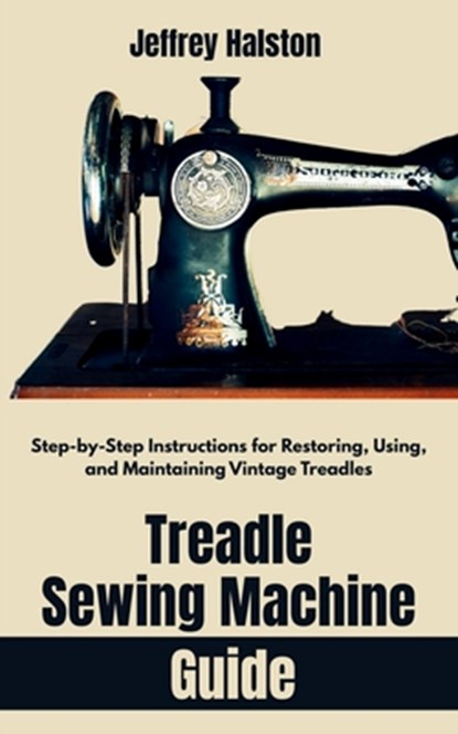 Treadle Sewing Machine Guide: Step-by-Step Instructions for Restoring, Using, and Maintaining Vintage Treadles, Jeffrey Halston - Paperback - 9798285966685