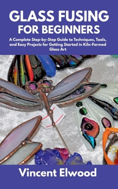 Glass Fusing for Beginners: A Complete Step-by-Step Guide to Techniques, Tools, and Easy Projects for Getting Started in Kiln-Formed Glass Art, Vincent Elwood - Paperback - 9798287485573