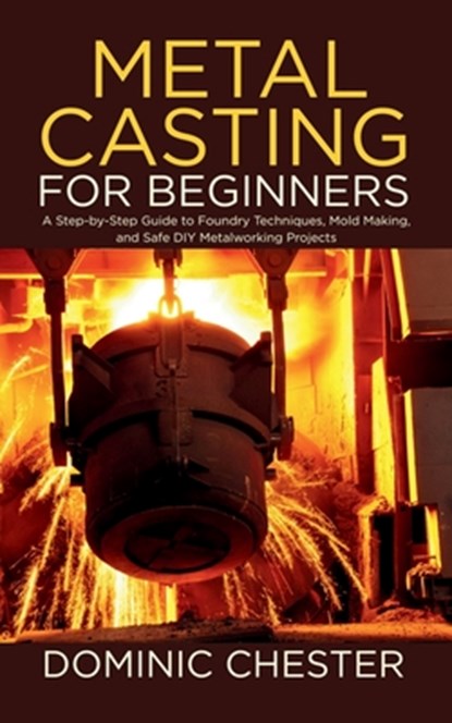 Metal Casting for Beginners: A Step-by-Step Guide to Foundry Techniques, Mold Making, and Safe DIY Metalworking Projects, Dominic Chester - Paperback - 9798287756802