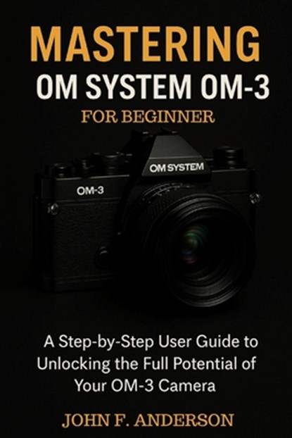Mastering OM System OM-3 For Beginner: A Step-by-Step User Guide To Unlocking The Full Potential Of Your OM-3 Camera, John F. Anderson - Paperback - 9798288581144