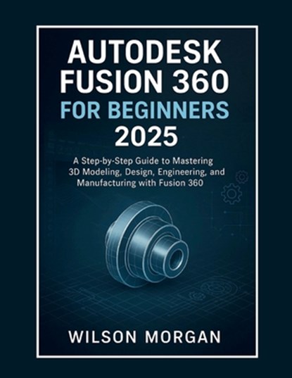 Autodesk Fusion 360 For Beginners 2025: A Step-by-Step Guide to Mastering 3D Modeling, Design, Engineering, and Manufacturing with Fusion 360, Wilson Morgan - Paperback - 9798292188254