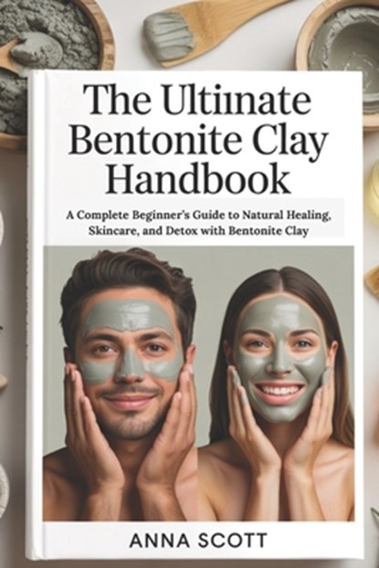 The Ultimate Bentonite Clay Handbook: A Complete Beginner's Guide to Natural Healing, Skincare, and Detox with Bentonite Clay, Anna Scott - Paperback - 9798293284719