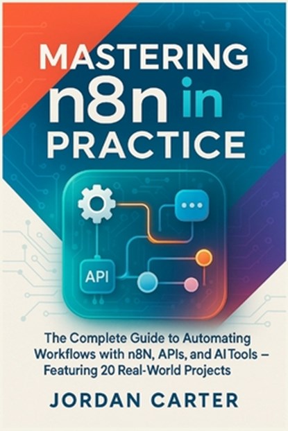 Mastering n8n in Practice: The Complete Guide to Automating Workflows with n8n, APIs, and AI Tools - Featuring 20 Real-World Projects, Jordan Carter - Paperback - 9798293503322