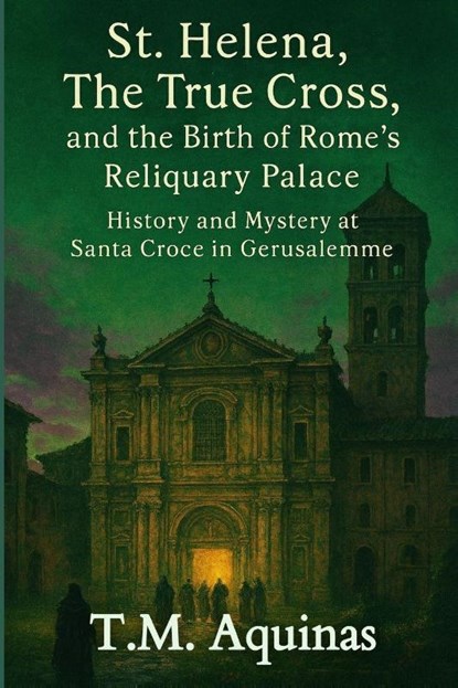 St. Helena, The True Cross, and the Birth of Rome's Reliquary Palace, T. M. Aquinas - Paperback - 9798295418396