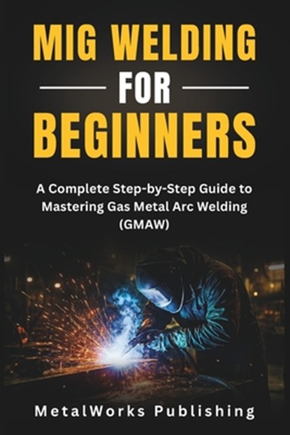 MIG Welding for Beginners: A Complete Step-by-Step Guide to Mastering Gas Metal Arc Welding (GMAW), Metalworks Publishing - Paperback - 9798296727114