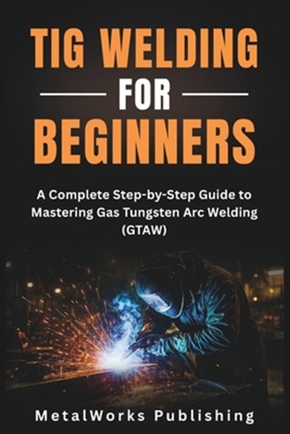TIG Welding for Beginners: A Complete Step-by-Step Guide to Mastering Gas Tungsten Arc Welding (GTAW), Metalworks Publishing - Paperback - 9798297047174
