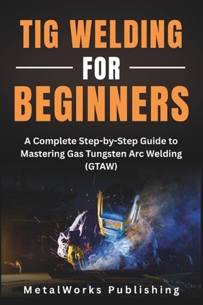 TIG Welding for Beginners: A Complete Step-by-Step Guide to Mastering Gas Tungsten Arc Welding (GTAW), Metalworks Publishing - Paperback - 9798297047174