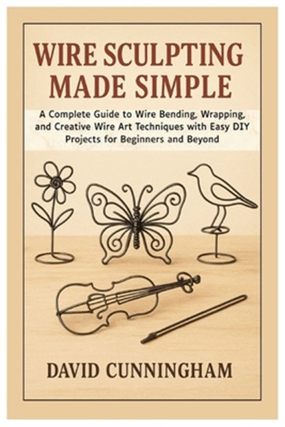 Wire Sculpting Made Simple: A Complete Guide to Wire Bending, Wrapping, and Creative Wire Art Techniques with Easy DIY Projects for Beginners and Beyo, David Cunningham - Paperback - 9798297443211
