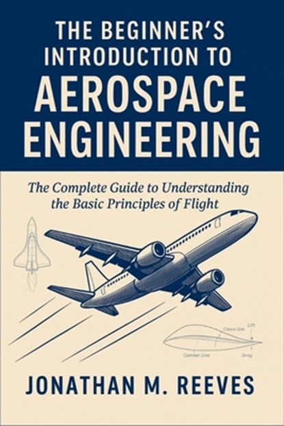 The Beginner's Introduction to Aerospace Engineering: The Complete Guide to Understanding the Basic Principles of Flight, Jonathan M. Reeves - Paperback - 9798298961684