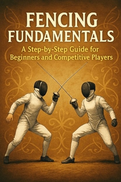 Fencing Fundamentals: A Step-by-Step Guide for Beginners and Competitive Players, Alexander Rhea - Paperback - 9798299392418