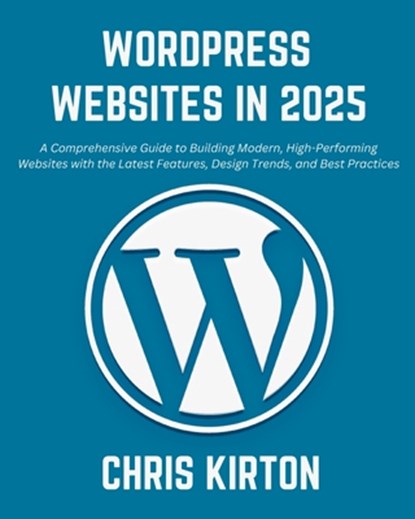 WordPress Websites in 2025: A Comprehensive Guide to Building Modern, High-Performing Websites with the Latest Features, Design Trends, and Best P, Chris Kirton - Paperback - 9798301334580