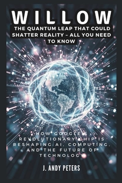 Willow: The Quantum Leap That Could Shatter Reality - ALL YOU NEED TO KNOW: How Google's Revolutionary Chip Is Reshaping AI, C, J. Andy Peters - Paperback - 9798303607286