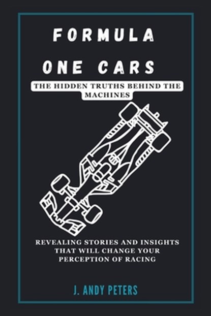 Formula One Cars: The Hidden Truths Behind the Machines: Revealing Stories and Insights That Will Change Your Perception of Racing, J. Andy Peters - Paperback - 9798303846869