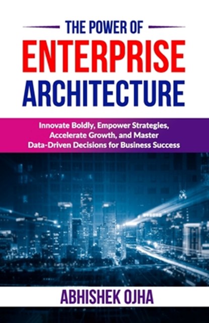 The Power of Enterprise Architecture: Innovate Boldly, Empower Strategies, Accelerate Growth, and Master Data-Driven Decisions for Business Success, Abhishek Ojha - Paperback - 9798303912526