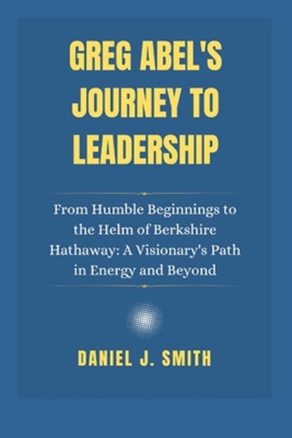 Greg Abel's Journey to Leadership: From Humble Beginnings to the Helm of Berkshire Hathaway: A Visionary's Path in Energy and Beyond, Daniel J. Smith - Paperback - 9798308260967