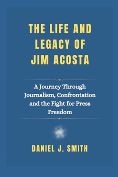 The Life and Legacy Of Jim Acosta: A Journey Through Journalism, Confrontation and the Fight for Press Freedom, Daniel J. Smith - Paperback - 9798309035120