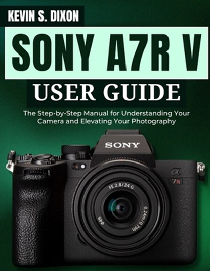 Sony A7r V User Guide: The Step-by-Step Manual for Understanding Your Camera and Elevating Your Photography, Kevin S. Dixon - Paperback - 9798309870257
