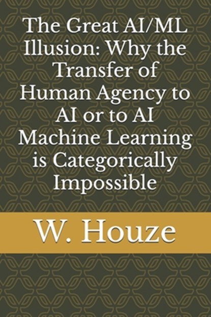 The Great AI/ML Illusion: Why the Transfer of Human Agency to AI or to AI Machine Learning is Categorically Impossible, W. Houze - Paperback - 9798311305259