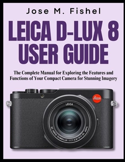 Leica D-Lux 8 User Guide: The Complete Manual for Exploring the Features and Functions of Your Compact Camera for Stunning Imagery, Jose M. Fishel - Paperback - 9798312699265