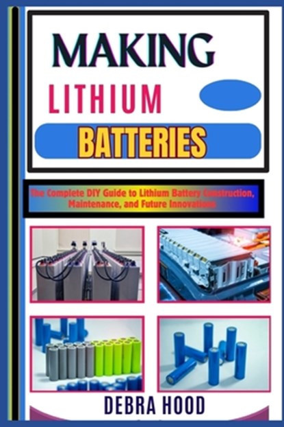 Making Lithium Batteries: The Complete DIY Guide to Lithium Battery Construction, Maintenance, and Future Innovations, Debra Hood - Paperback - 9798312887907