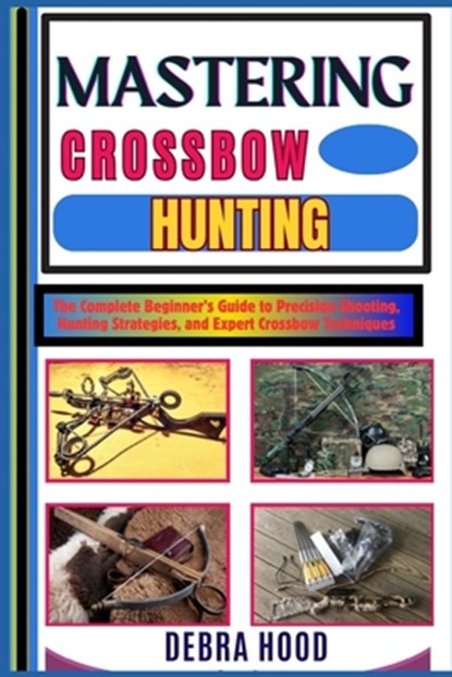 Mastering Crossbow Hunting: The Complete Beginner's Guide to Precision Shooting, Hunting Strategies, and Expert Crossbow Techniques, Debra Hood - Paperback - 9798312949360
