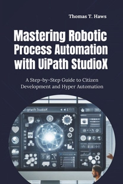 Mastering Robotic Process Automation with UiPath StudioX: A Step-by-Step Guide to Citizen Development and Hyper Automation, Thomas T. Haws - Paperback - 9798313125770