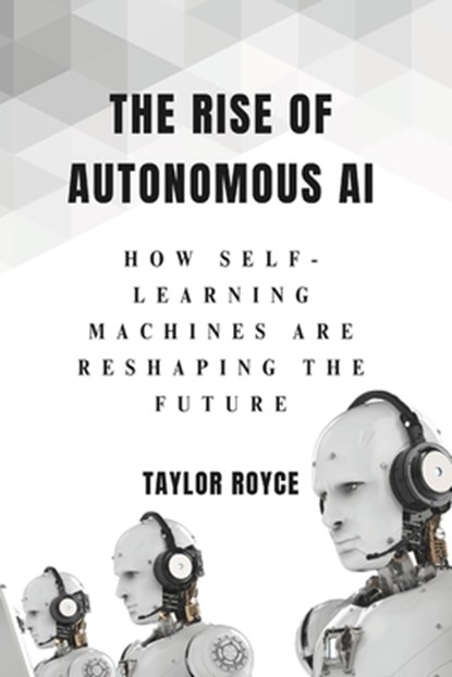 The Rise of Autonomous AI: How Self-Learning Machines Are Reshaping the Future, Taylor Royce - Paperback - 9798314003152