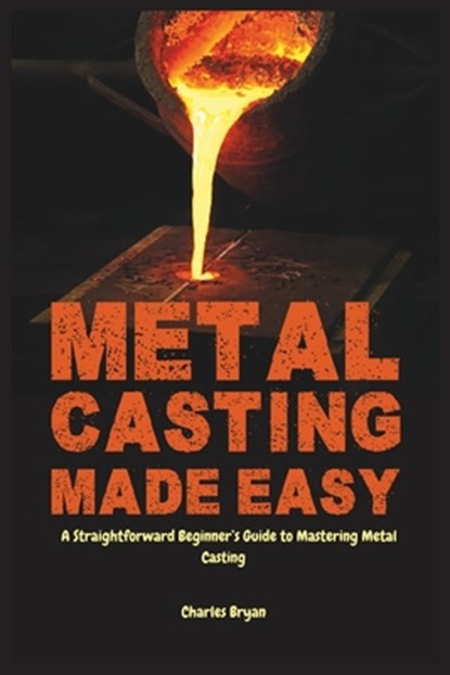 Metal Casting Made Easy: A Comprehensive Step-by-Step Guide for Absolute Beginners to Get Started with Metal Casting and Master the Techniques, Charles Bryan - Paperback - 9798314682463