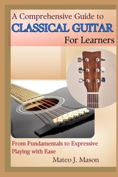 A Comprehensive Guide to Classical Guitar for Learners: From Fundamentals to Expressive Playing with Ease, Mateo J. Mason - Paperback - 9798315122609