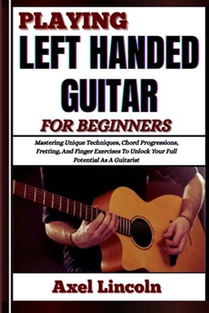 Playing Left Handed Guitar for Beginners: Mastering Unique Techniques, Chord Progressions, Fretting, And Finger Exercises To Unlock Your Full Potentia, Axel Lincoln - Paperback - 9798316628810