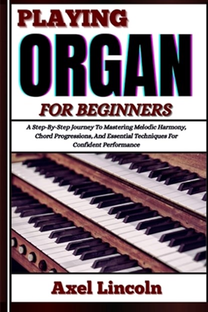 Playing Organ for Beginners: A Step-By-Step Journey To Mastering Melodic Harmony, Chord Progressions, And Essential Techniques For Confident Performan, Axel Lincoln - Paperback - 9798316628896