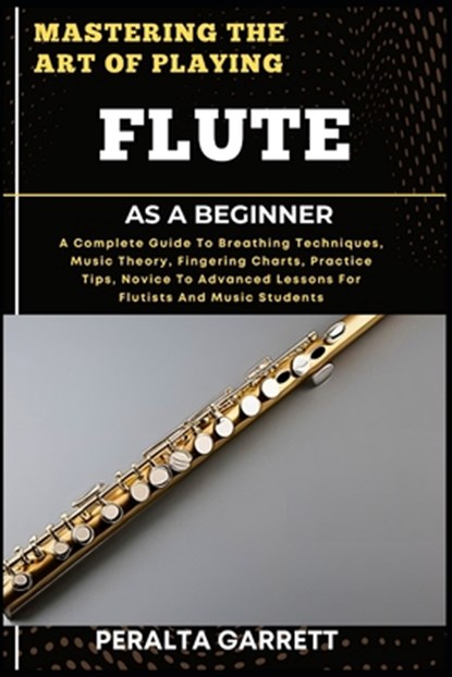 Mastering the Art of Playing Flute as a Beginner: A Complete Guide To Breathing Techniques, Music Theory, Fingering Charts, Practice Tips, Novice To A, Peralta Garrett - Paperback - 9798316968947